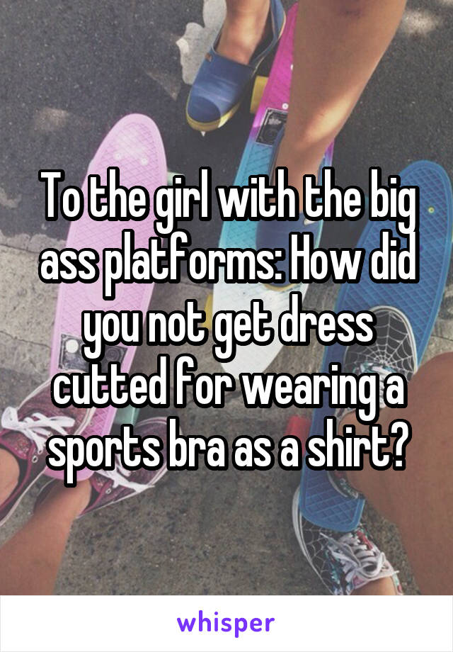 To the girl with the big ass platforms: How did you not get dress cutted for wearing a sports bra as a shirt?