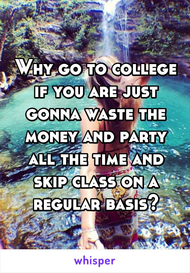 Why go to college if you are just gonna waste the money and party all the time and skip class on a regular basis?