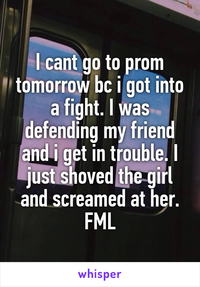 I cant go to prom tomorrow bc i got into a fight. I was defending my friend and i get in trouble. I just shoved the girl and screamed at her. FML