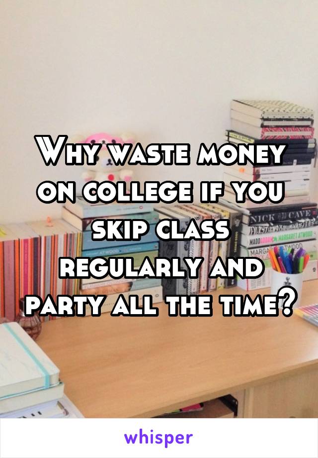 Why waste money on college if you skip class regularly and party all the time?