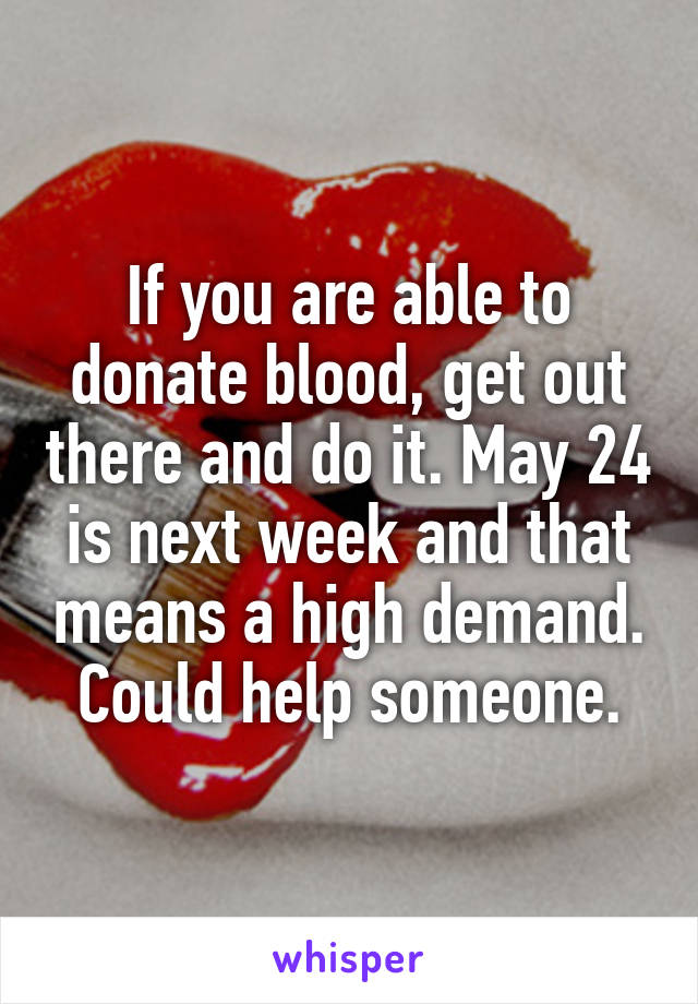 If you are able to donate blood, get out there and do it. May 24 is next week and that means a high demand. Could help someone.