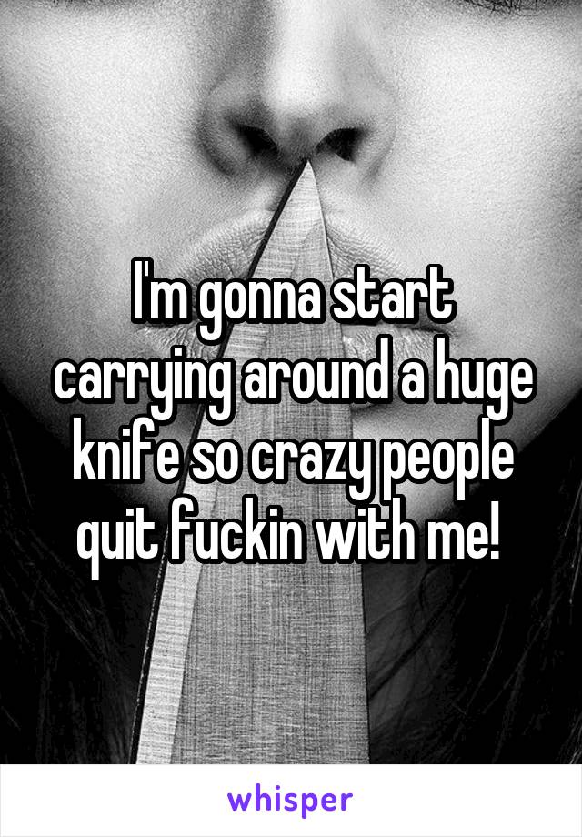 I'm gonna start carrying around a huge knife so crazy people quit fuckin with me! 