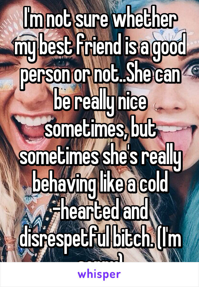 I'm not sure whether my best friend is a good person or not..She can be really nice sometimes, but sometimes she's really behaving like a cold -hearted and disrespetful bitch. (I'm sorry)