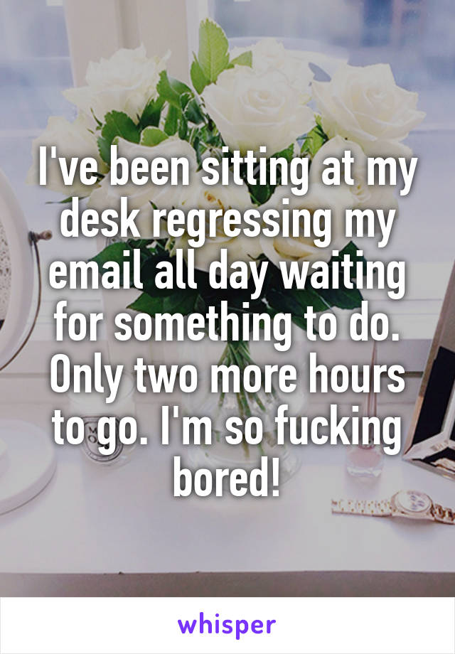 I've been sitting at my desk regressing my email all day waiting for something to do. Only two more hours to go. I'm so fucking bored!