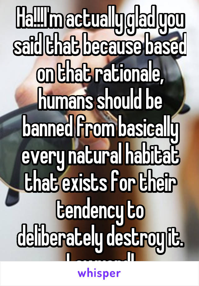 Ha!!!I'm actually glad you said that because based on that rationale, humans should be banned from basically every natural habitat that exists for their tendency to deliberately destroy it.
Lawyerd!