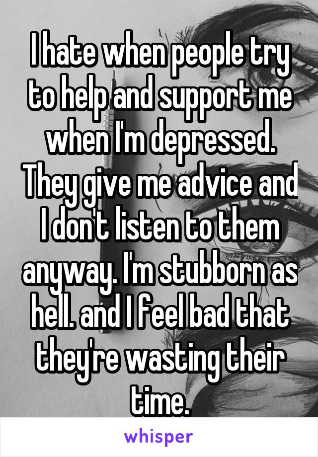 I hate when people try to help and support me when I'm depressed. They give me advice and I don't listen to them anyway. I'm stubborn as hell. and I feel bad that they're wasting their time.