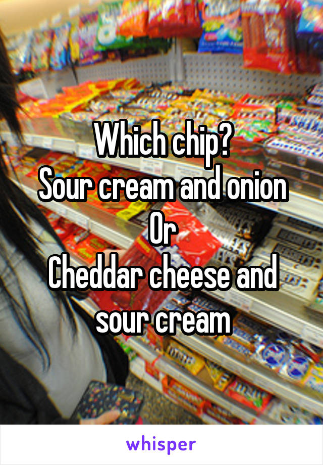 Which chip?
Sour cream and onion
Or
Cheddar cheese and sour cream