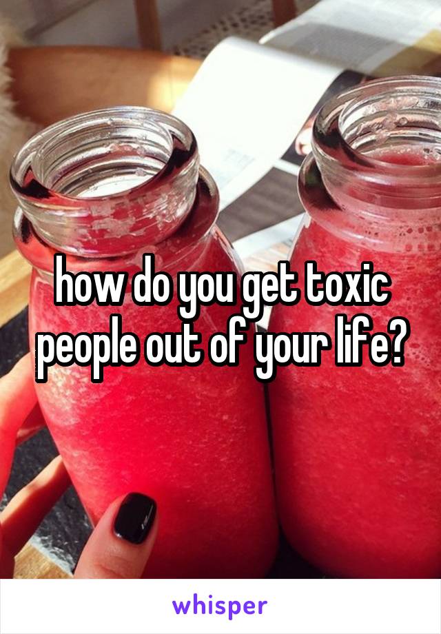 how do you get toxic people out of your life?