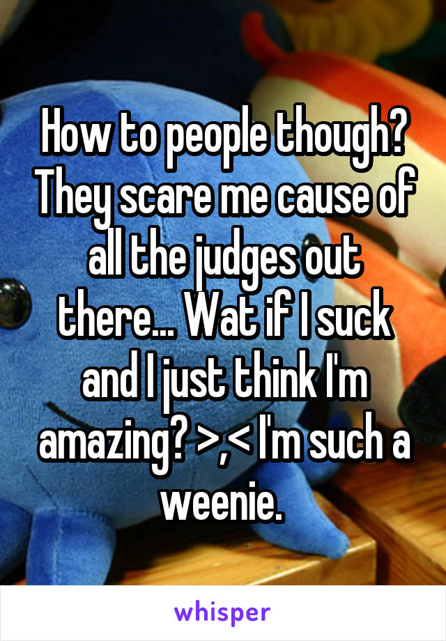 How to people though? They scare me cause of all the judges out there... Wat if I suck and I just think I'm amazing? >,< I'm such a weenie. 