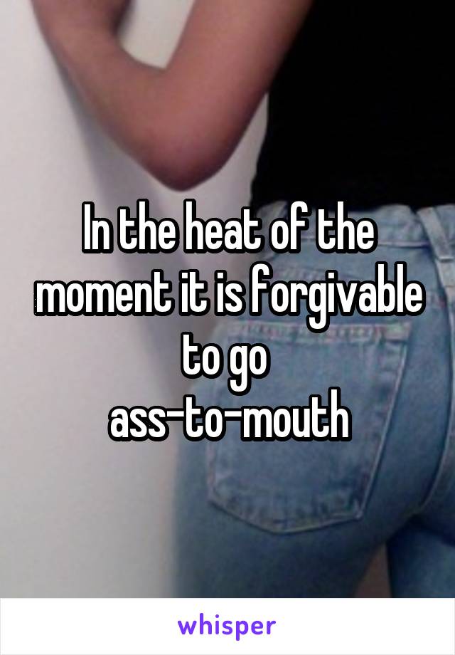 In the heat of the moment it is forgivable to go 
ass-to-mouth