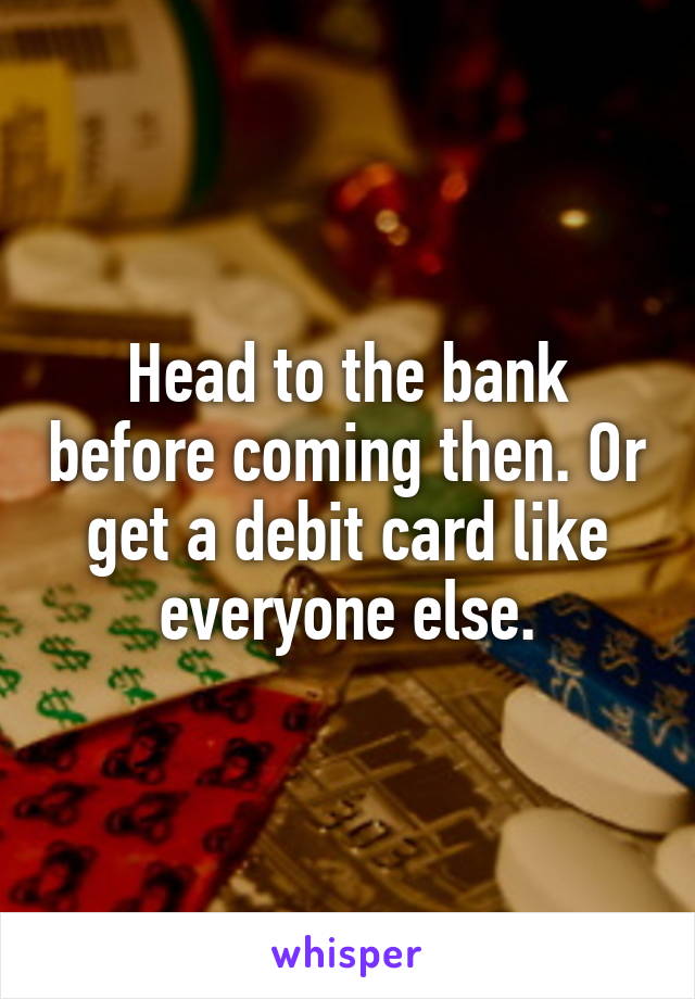 Head to the bank before coming then. Or get a debit card like everyone else.