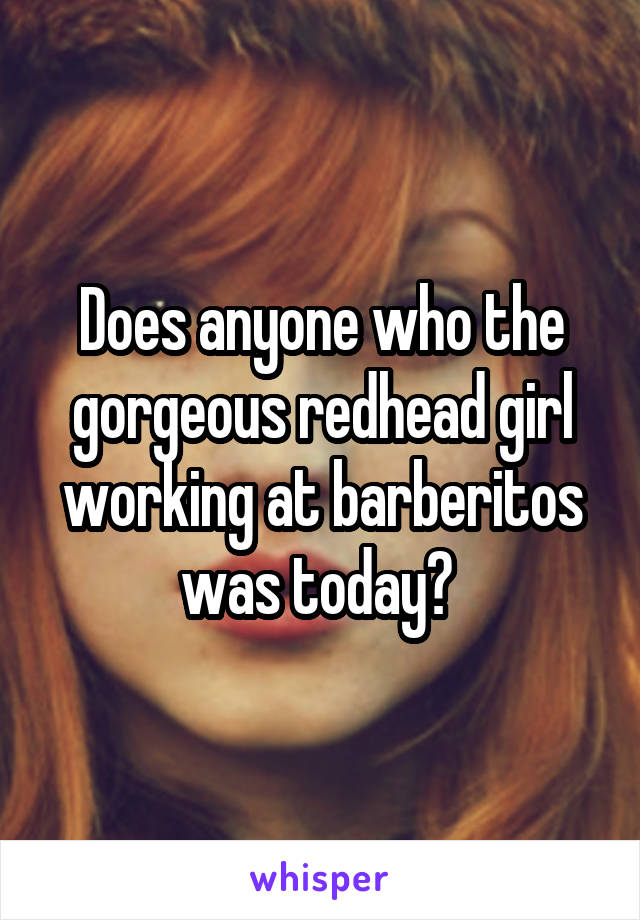 Does anyone who the gorgeous redhead girl working at barberitos was today? 