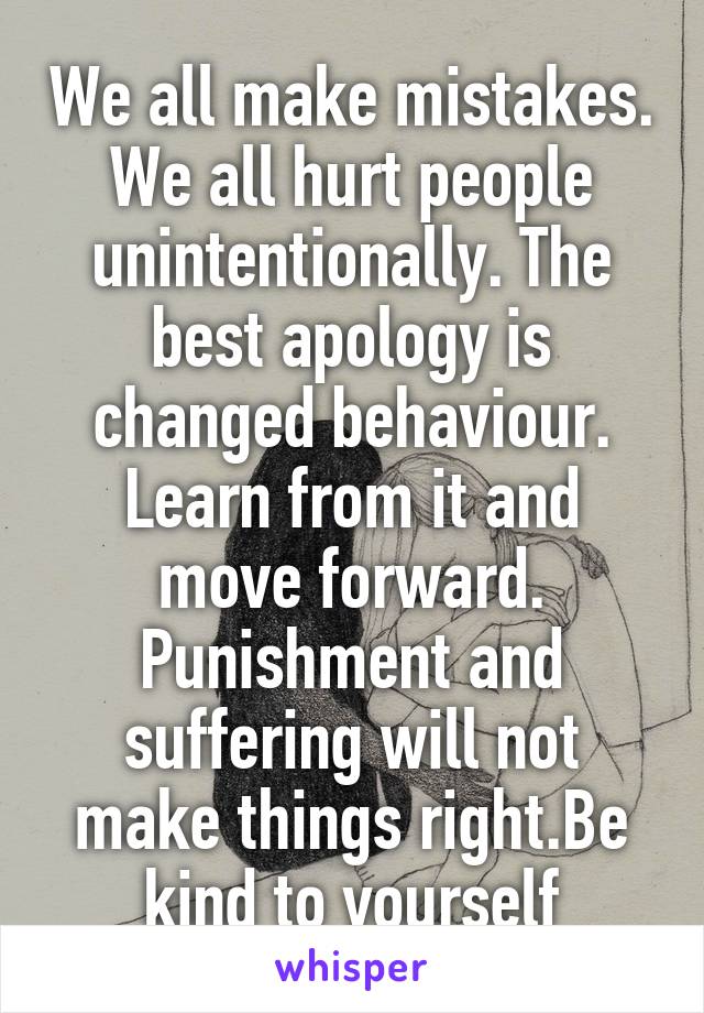 We all make mistakes. We all hurt people unintentionally. The best apology is changed behaviour. Learn from it and move forward. Punishment and suffering will not make things right.Be kind to yourself