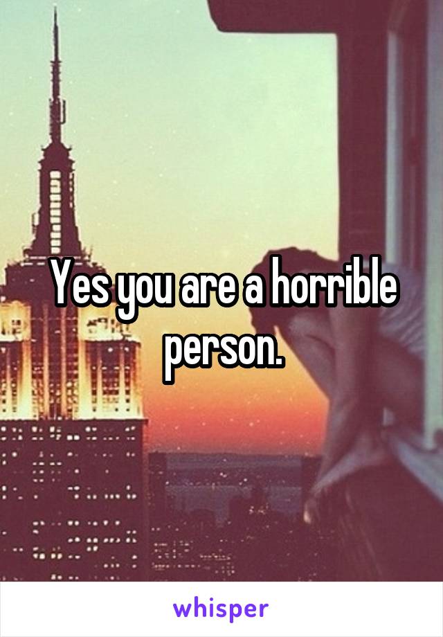 Yes you are a horrible person.