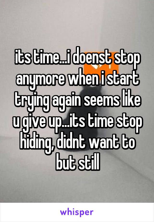 its time...i doenst stop anymore when i start trying again seems like u give up...its time stop hiding, didnt want to but still