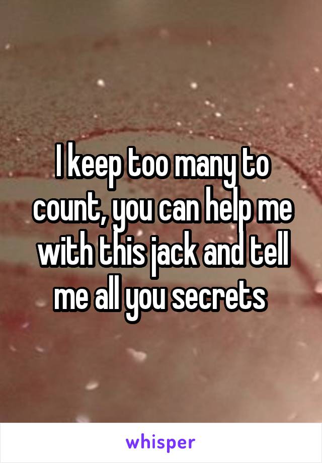 I keep too many to count, you can help me with this jack and tell me all you secrets 