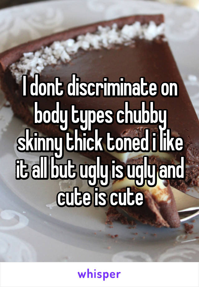 I dont discriminate on body types chubby skinny thick toned i like it all but ugly is ugly and cute is cute