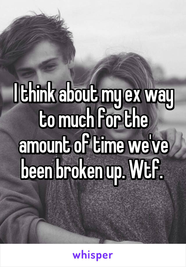 I think about my ex way to much for the amount of time we've been broken up. Wtf. 