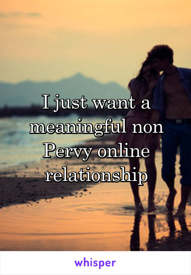 I just want a meaningful non Pervy online relationship