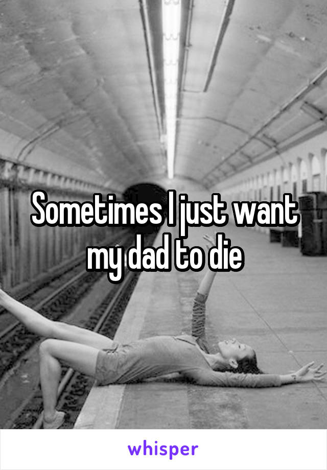 Sometimes I just want my dad to die