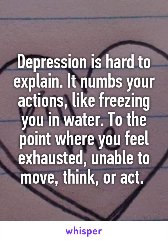 Depression is hard to explain. It numbs your actions, like freezing you in water. To the point where you feel exhausted, unable to move, think, or act. 