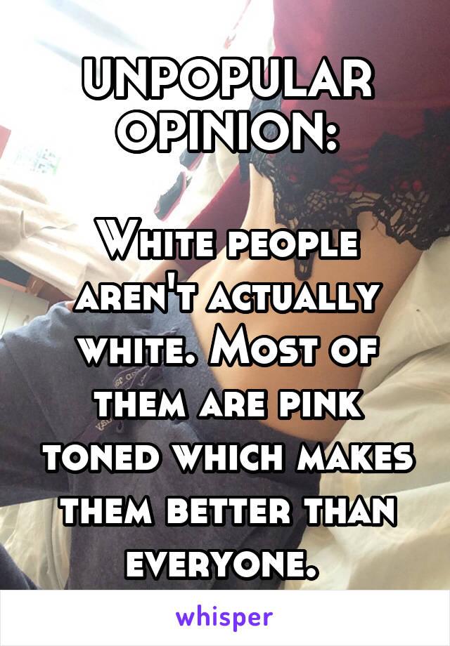 UNPOPULAR OPINION:

White people aren't actually white. Most of them are pink toned which makes them better than everyone. 