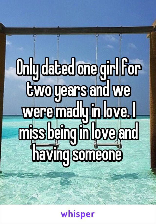 Only dated one girl for two years and we were madly in love. I miss being in love and having someone 