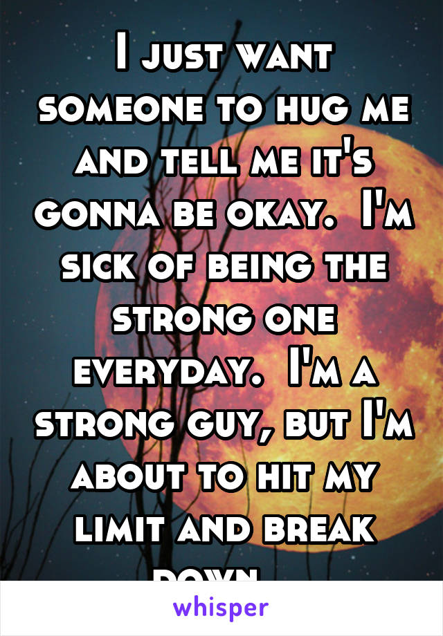 I just want someone to hug me and tell me it's gonna be okay.  I'm sick of being the strong one everyday.  I'm a strong guy, but I'm about to hit my limit and break down.  