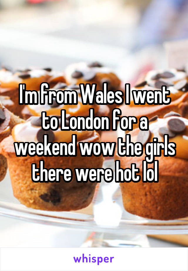 I'm from Wales I went to London for a weekend wow the girls there were hot lol