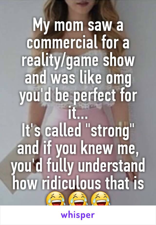 My mom saw a commercial for a reality/game show and was like omg you'd be perfect for it...
It's called "strong" and if you knew me, you'd fully understand how ridiculous that is
😂😂😂