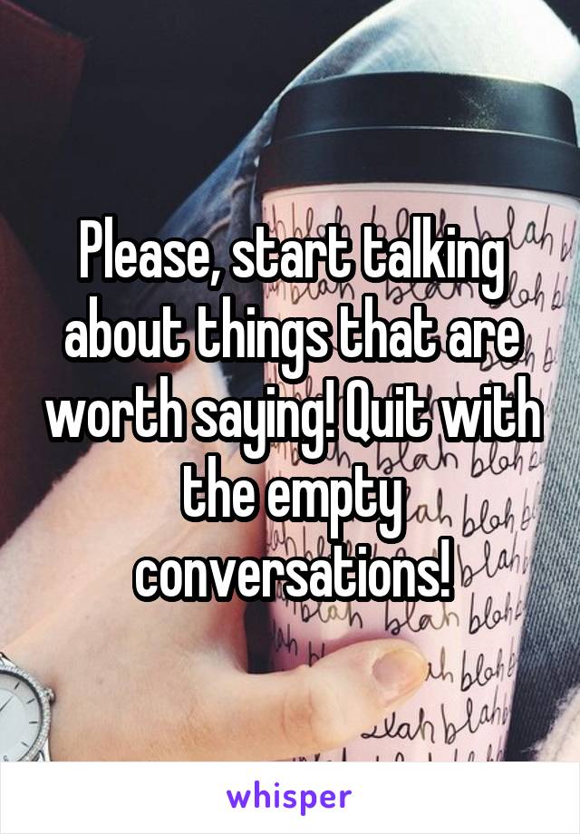 Please, start talking about things that are worth saying! Quit with the empty conversations!