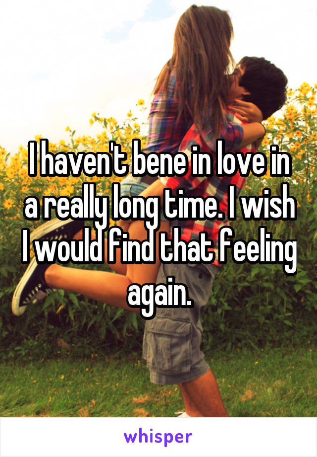 I haven't bene in love in a really long time. I wish I would find that feeling again.