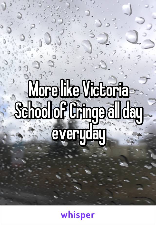 More like Victoria School of Cringe all day everyday