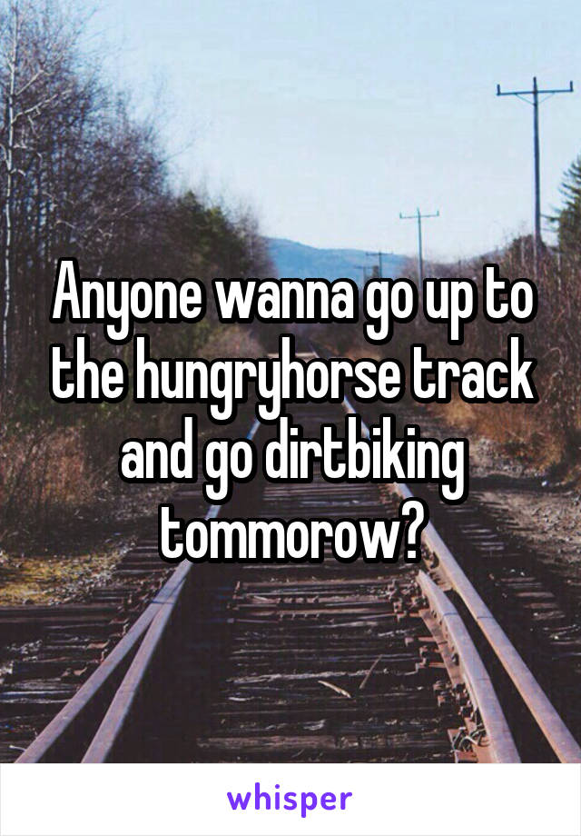 Anyone wanna go up to the hungryhorse track and go dirtbiking tommorow?