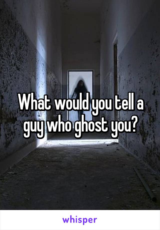 What would you tell a guy who ghost you?