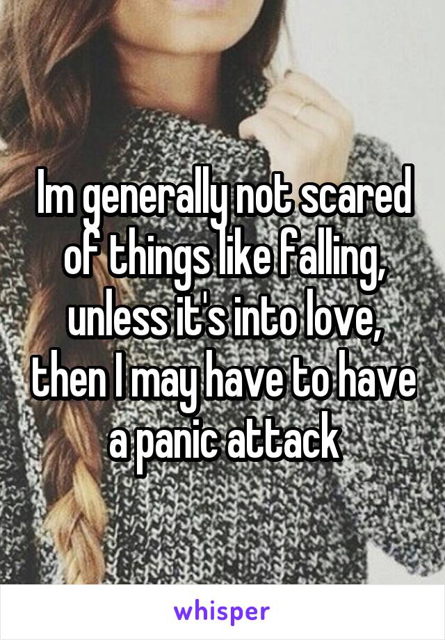 Im generally not scared of things like falling, unless it's into love, then I may have to have a panic attack