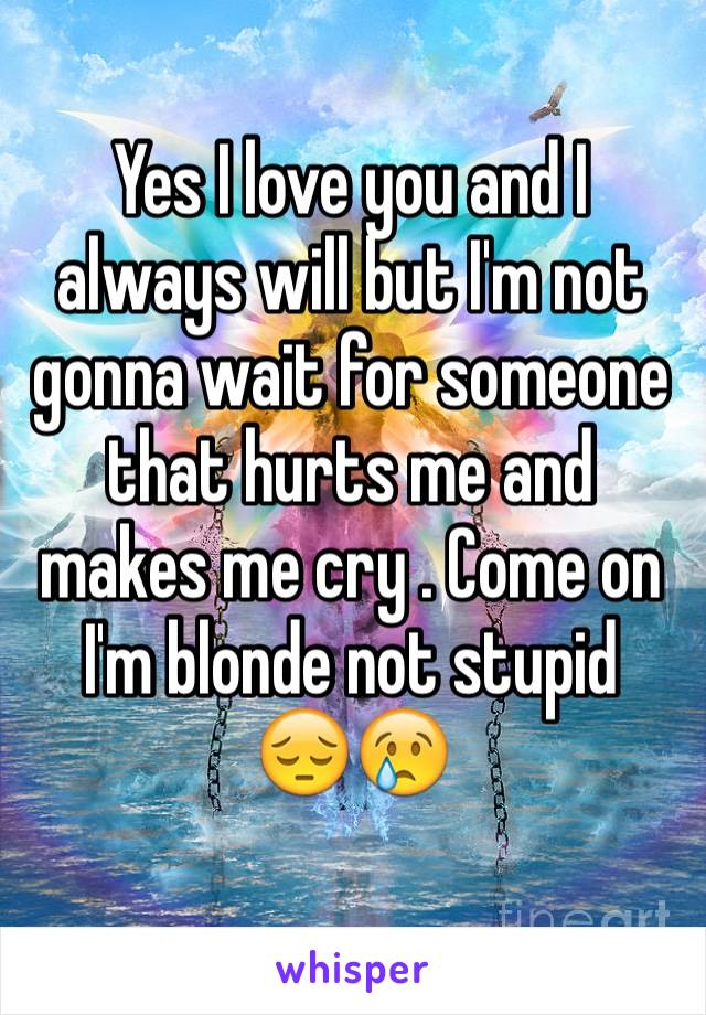 Yes I love you and I always will but I'm not gonna wait for someone that hurts me and makes me cry . Come on I'm blonde not stupid 
😔😢
