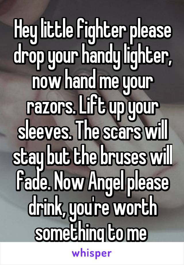 Hey little fighter please drop your handy lighter, now hand me your razors. Lift up your sleeves. The scars will stay but the bruses will fade. Now Angel please drink, you're worth something to me 