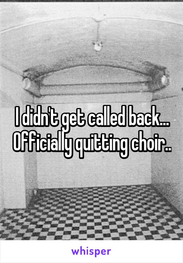 I didn't get called back... Officially quitting choir..