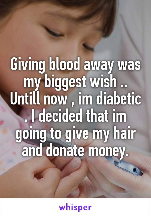 Giving blood away was my biggest wish .. Untill now , im diabetic . I decided that im going to give my hair and donate money.