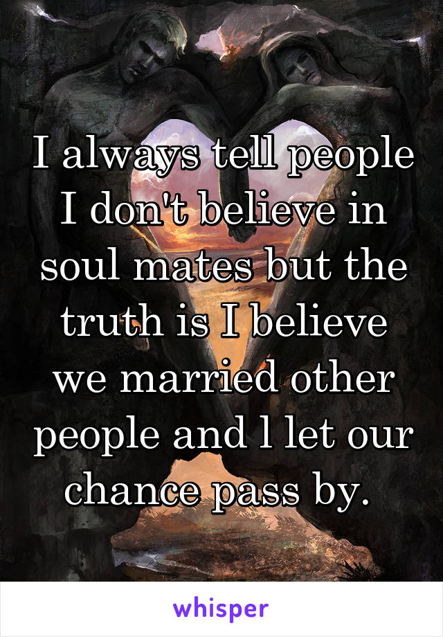 I always tell people I don't believe in soul mates but the truth is I believe we married other people and l let our chance pass by. 