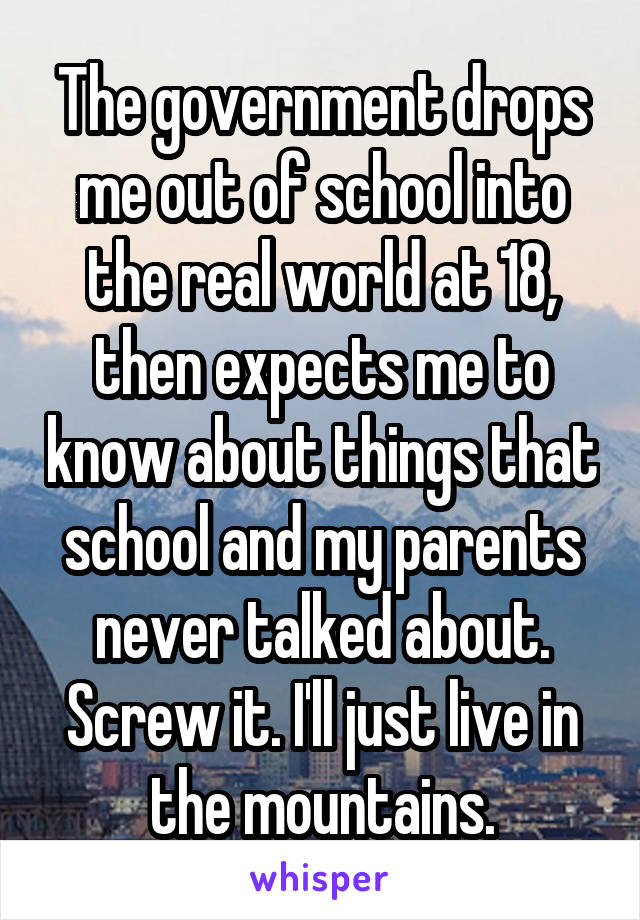 The government drops me out of school into the real world at 18, then expects me to know about things that school and my parents never talked about. Screw it. I'll just live in the mountains.