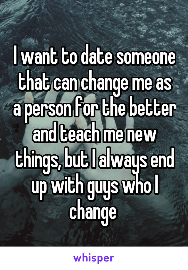 I want to date someone that can change me as a person for the better and teach me new things, but I always end up with guys who I change 