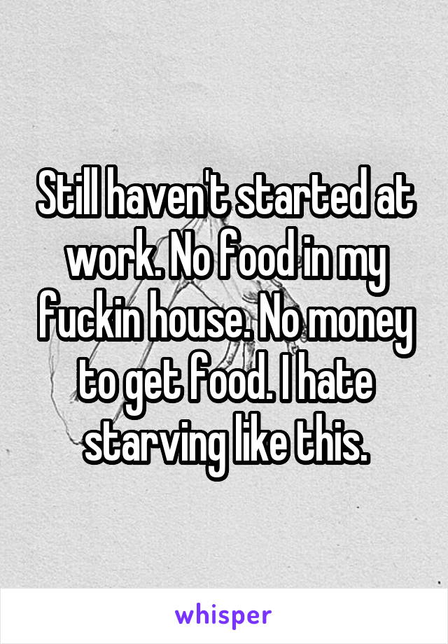 Still haven't started at work. No food in my fuckin house. No money to get food. I hate starving like this.