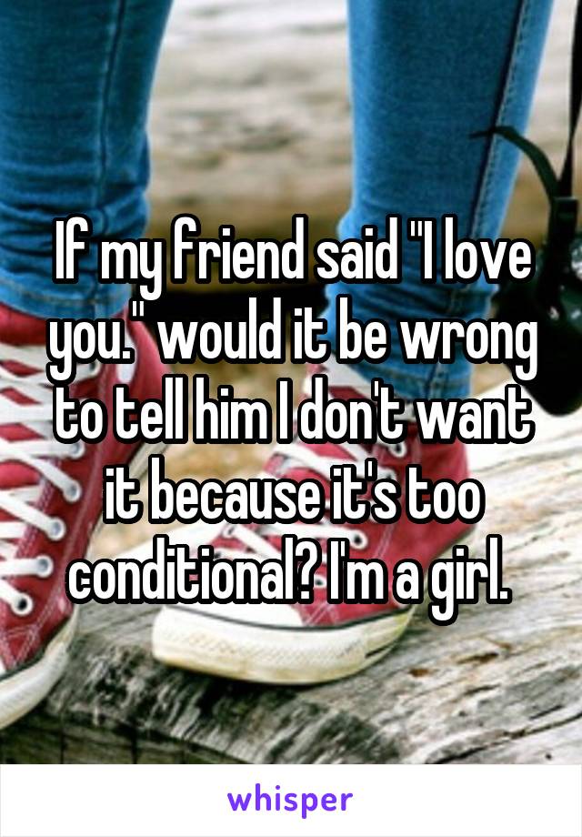 If my friend said "I love you." would it be wrong to tell him I don't want it because it's too conditional? I'm a girl. 