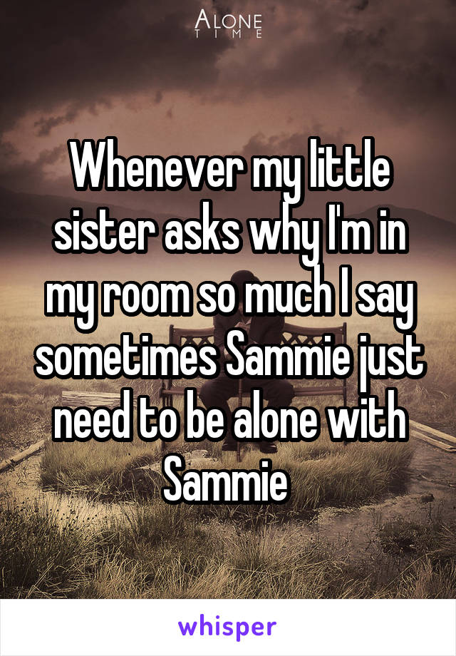 Whenever my little sister asks why I'm in my room so much I say sometimes Sammie just need to be alone with Sammie 