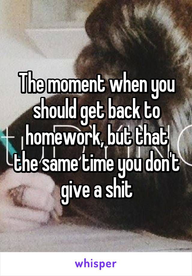 The moment when you should get back to homework, but that the same time you don't give a shit