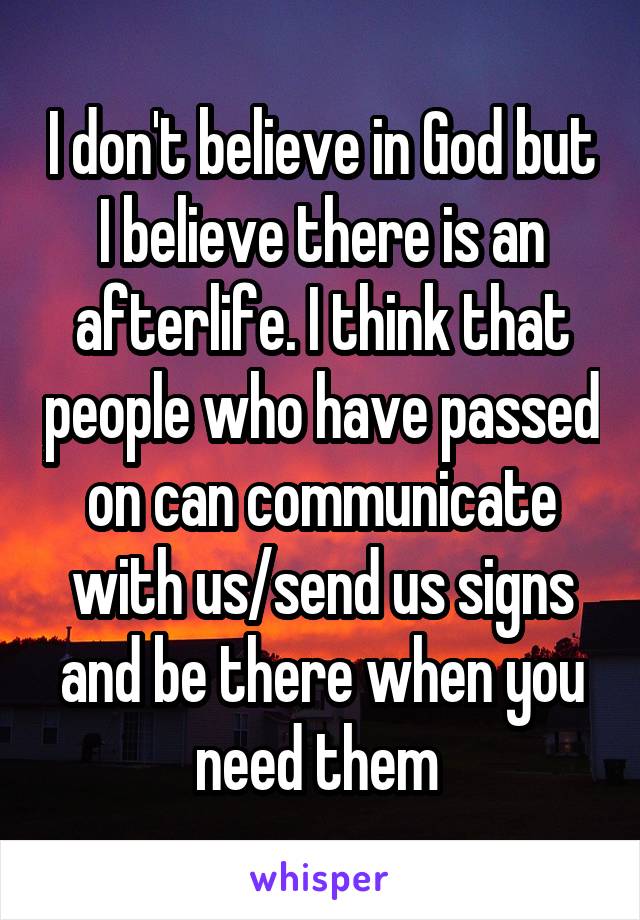 I don't believe in God but I believe there is an afterlife. I think that people who have passed on can communicate with us/send us signs and be there when you need them 