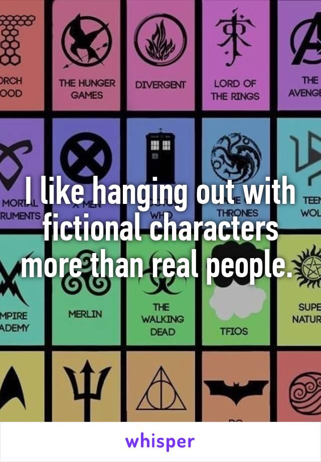 I like hanging out with fictional characters more than real people. 