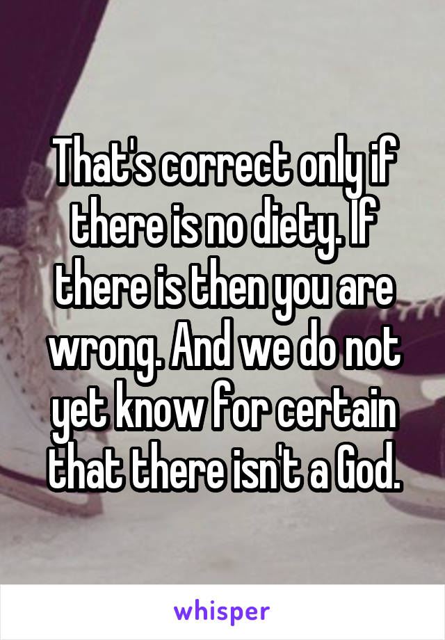 That's correct only if there is no diety. If there is then you are wrong. And we do not yet know for certain that there isn't a God.